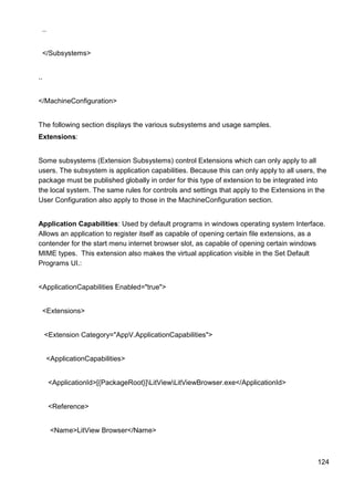 124
..
</Subsystems>
..
</MachineConfiguration>
The following section displays the various subsystems and usage samples.
Extensions:
Some subsystems (Extension Subsystems) control Extensions which can only apply to all
users. The subsystem is application capabilities. Because this can only apply to all users, the
package must be published globally in order for this type of extension to be integrated into
the local system. The same rules for controls and settings that apply to the Extensions in the
User Configuration also apply to those in the MachineConfiguration section.
Application Capabilities: Used by default programs in windows operating system Interface.
Allows an application to register itself as capable of opening certain file extensions, as a
contender for the start menu internet browser slot, as capable of opening certain windows
MIME types. This extension also makes the virtual application visible in the Set Default
Programs UI.:
<ApplicationCapabilities Enabled="true">
<Extensions>
<Extension Category="AppV.ApplicationCapabilities">
<ApplicationCapabilities>
<ApplicationId>[{PackageRoot}]LitViewLitViewBrowser.exe</ApplicationId>
<Reference>
<Name>LitView Browser</Name>
 