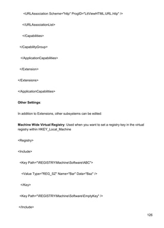 126
<URLAssociation Scheme="http" ProgID="LitViewHTML.URL.http" />
</URLAssociationList>
</Capabilities>
</CapabilityGroup>
</ApplicationCapabilities>
</Extension>
</Extensions>
</ApplicationCapabilities>
Other Settings:
In addition to Extensions, other subsystems can be edited:
Machine Wide Virtual Registry: Used when you want to set a registry key in the virtual
registry within HKEY_Local_Machine
<Registry>
<Include>
<Key Path="REGISTRYMachineSoftwareABC">
<Value Type="REG_SZ" Name="Bar" Data="Baz" />
</Key>
<Key Path="REGISTRYMachineSoftwareEmptyKey" />
</Include>
 