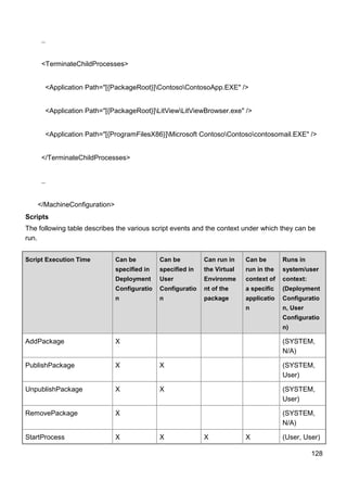 128
..
<TerminateChildProcesses>
<Application Path="[{PackageRoot}]ContosoContosoApp.EXE" />
<Application Path="[{PackageRoot}]LitViewLitViewBrowser.exe" />
<Application Path="[{ProgramFilesX86}]Microsoft ContosoContosocontosomail.EXE" />
</TerminateChildProcesses>
..
</MachineConfiguration>
Scripts
The following table describes the various script events and the context under which they can be
run.
Script Execution Time Can be
specified in
Deployment
Configuratio
n
Can be
specified in
User
Configuratio
n
Can run in
the Virtual
Environme
nt of the
package
Can be
run in the
context of
a specific
applicatio
n
Runs in
system/user
context:
(Deployment
Configuratio
n, User
Configuratio
n)
AddPackage X (SYSTEM,
N/A)
PublishPackage X X (SYSTEM,
User)
UnpublishPackage X X (SYSTEM,
User)
RemovePackage X (SYSTEM,
N/A)
StartProcess X X X X (User, User)
 