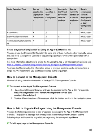 129
Script Execution Time Can be
specified in
Deployment
Configuratio
n
Can be
specified in
User
Configuratio
n
Can run in
the Virtual
Environme
nt of the
package
Can be
run in the
context of
a specific
applicatio
n
Runs in
system/user
context:
(Deployment
Configuratio
n, User
Configuratio
n)
ExitProcess X X X (User, User)
StartVirtualEnvironment X X X (User, User)
TerminateVirtualEnvironme
nt
X X (User, User)
Create a Dynamic Configuration file using an App-V 5.0 Manifest file
You can create the Dynamic Configuration file using one of three methods: either manually, using
the App-V 5.0 Management Console or sequencing a package, which will be generated with 2
sample files.
For more information about how to create the file using the App-V 5.0 Management Console see,
How to Create a Custom Configuration File Using the App-V 5.0 Management Console.
To create the file manually, the information above in previous sections can be combined into a
single file. We recommend you use files generated by the sequencer.
How to Connect to the Management Console
Use the following procedure to connect to the App-V 5.0 Management Console.
1. Open Internet Explorer browser and type the address for the App-V 5.0. For example,
http://<Management server name>:<Management service port
number>/Console.html.
2. To view different sections of the console, click the desired section in the navigation pane.
How to Add or Upgrade Packages Using the Management Console
You can the following procedure to add or upgrade a package to the App-V 5.0 Management
Console. To upgrade a package that already exists in the Management Console, use the
following steps and import the upgraded package using the same package Name.
To connect to the App-V 5.0 Management Console
To add a package to the Management Console
 