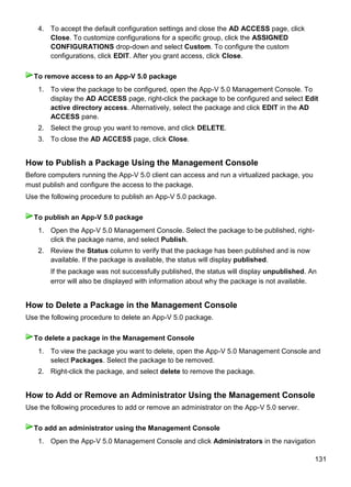 131
4. To accept the default configuration settings and close the AD ACCESS page, click
Close. To customize configurations for a specific group, click the ASSIGNED
CONFIGURATIONS drop-down and select Custom. To configure the custom
configurations, click EDIT. After you grant access, click Close.
1. To view the package to be configured, open the App-V 5.0 Management Console. To
display the AD ACCESS page, right-click the package to be configured and select Edit
active directory access. Alternatively, select the package and click EDIT in the AD
ACCESS pane.
2. Select the group you want to remove, and click DELETE.
3. To close the AD ACCESS page, click Close.
How to Publish a Package Using the Management Console
Before computers running the App-V 5.0 client can access and run a virtualized package, you
must publish and configure the access to the package.
Use the following procedure to publish an App-V 5.0 package.
1. Open the App-V 5.0 Management Console. Select the package to be published, right-
click the package name, and select Publish.
2. Review the Status column to verify that the package has been published and is now
available. If the package is available, the status will display published.
If the package was not successfully published, the status will display unpublished. An
error will also be displayed with information about why the package is not available.
How to Delete a Package in the Management Console
Use the following procedure to delete an App-V 5.0 package.
1. To view the package you want to delete, open the App-V 5.0 Management Console and
select Packages. Select the package to be removed.
2. Right-click the package, and select delete to remove the package.
How to Add or Remove an Administrator Using the Management Console
Use the following procedures to add or remove an administrator on the App-V 5.0 server.
1. Open the App-V 5.0 Management Console and click Administrators in the navigation
To remove access to an App-V 5.0 package
To publish an App-V 5.0 package
To delete a package in the Management Console
To add an administrator using the Management Console
 