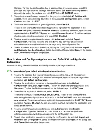 134
Console. To view the configuration that is assigned to a given user group, select the
package, and right-click the package name and select Edit active directory access.
Alternatively, select the package and click EDIT in the AD ACCESS pane.
2. To customize an AD group, you can find the group from the list of AD Entities with
Access. Then, using the drop-down box in the Assigned Configuration pane, select
Custom, and then click EDIT.
3. To disable all extensions for a given application, clear ENABLE.
To add a new shortcut for the selected application, right-click the application in the
SHORTCUTS pane, and select Add new shortcut. To remove a shortcut, right-click the
application in the SHORTCUTS pane, and select Remove Shortcut. To edit an existing
shortcut, right-click the application, and select Edit Shortcut.
4. To view any other application extensions, click Advanced, and click Export
Configuration. Type in a filename and click Save. You can view all application
extensions that are associated with the package using the configuration file.
5. To edit additional application extensions, modify the configuration file and click Import
and Overwrite this Configuration. Select the modified file and click Open. In the dialog,
click Overwrite to complete the process.
How to View and Configure Applications and Default Virtual Application
Extensions
Use the following procedure to view and configure default package extensions.
1. To view the package that you want to configure, open the App-V 5.0 Management
Console. Select the package that you want to configure, right-click the package name
and select edit default configuration.
2. To view the applications contained in the specified package, in the Default
Configuration pane, click Applications. To view the shortcuts for that package, click
Shortcuts. To view the file type associations for that package, click File Types.
3. To enable the application extensions, select ENABLE.
To enable shortcuts, select ENABLE SHORTCUTS. To add a new shortcut for the
selected application, right-click the application in the SHORTCUTS pane and select Add
new shortcut. To remove a shortcut, right-click the application in the SHORTCUTS pane
and select Remove Shortcut. To edit an existing shortcut, right-click the application and
select Edit Shortcut.
4. To view any other application extensions, click Advanced and click Export
Configuration. Type in a filename and click Save. You can view all application
extensions associated with the package using the configuration file.
5. To edit other application extensions, modify the configuration file and click Import and
Overwrite this Configuration. Select the modified file and click Open. In the dialog box,
click Overwrite to complete the process.
To view and configure default virtual application extensions
 