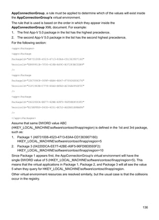 136
AppConnectionGroup, a rule must be applied to determine which of the values will exist inside
the AppConnectionGroup's virtual environment.
The rule that is used is based on the order in which they appear inside the
AppConnectionGroup XML document. For example:
1. The first App-V 5.0 package in the list has the highest precedence.
2. The second App-V 5.0 package in the list has the second highest precedence.
For the following section:
<appv:Packages>
<appv:Package
PackageId="A8731008-4523-4713-83A4-CD1363907160"
VersionId="E889951B-7F30-418B-A69C-B37283BC0DB9"
/>
<appv:Package
PackageId="1DC709C8-309F-4AB4-BD47-F75926D04276"
VersionId="01F1943B-C778-40AD-BFAD-AC34A695DF3C"
/>
<appv:Package
PackageId="04220DCA-EE77-42BE-A9F5-96FD8E8593F2"
VersionId="E15EFFE9-043D-4C01-BC52-AD2BD1E8BAFA"
/>
</appv:Packages>
Assume that same DWORD value ABC
(HKEY_LOCAL_MACHINEsoftwarecontosofinappregion) is defined in the 1st and 3rd package,
such as:
1. Package 1 (A8731008-4523-4713-83A4-CD1363907160):
HKEY_LOCAL_MACHINEsoftwarecontosofinappregion=5
2. Package 3 (04220DCA-EE77-42BE-A9F5-96FD8E8593F2):
HKEY_LOCAL_MACHINEsoftwarecontosofinappregion=10
Since Package 1 appears first, the AppConnectionGroup's virtual environment will have the
single DWORD value of 5 (HKEY_LOCAL_MACHINEsoftwarecontosofinappregion=5). This
means that the virtual applications in Package 1, Package 2, and Package 3 will all see the value
5 when they query for HKEY_LOCAL_MACHINEsoftwarecontosofinappregion.
Other virtual environment resources are resolved similarly, but the usual case is that the collisions
occur in the registry.
 