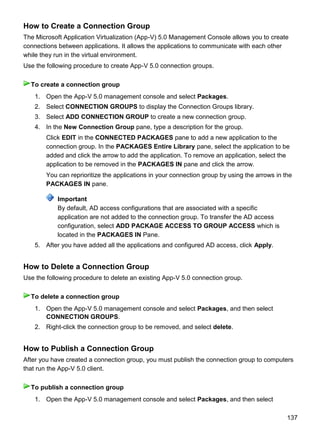 137
How to Create a Connection Group
The Microsoft Application Virtualization (App-V) 5.0 Management Console allows you to create
connections between applications. It allows the applications to communicate with each other
while they run in the virtual environment.
Use the following procedure to create App-V 5.0 connection groups.
1. Open the App-V 5.0 management console and select Packages.
2. Select CONNECTION GROUPS to display the Connection Groups library.
3. Select ADD CONNECTION GROUP to create a new connection group.
4. In the New Connection Group pane, type a description for the group.
Click EDIT in the CONNECTED PACKAGES pane to add a new application to the
connection group. In the PACKAGES Entire Library pane, select the application to be
added and click the arrow to add the application. To remove an application, select the
application to be removed in the PACKAGES IN pane and click the arrow.
You can reprioritize the applications in your connection group by using the arrows in the
PACKAGES IN pane.
Important
By default, AD access configurations that are associated with a specific
application are not added to the connection group. To transfer the AD access
configuration, select ADD PACKAGE ACCESS TO GROUP ACCESS which is
located in the PACKAGES IN Pane.
5. After you have added all the applications and configured AD access, click Apply.
How to Delete a Connection Group
Use the following procedure to delete an existing App-V 5.0 connection group.
1. Open the App-V 5.0 management console and select Packages, and then select
CONNECTION GROUPS.
2. Right-click the connection group to be removed, and select delete.
How to Publish a Connection Group
After you have created a connection group, you must publish the connection group to computers
that run the App-V 5.0 client.
1. Open the App-V 5.0 management console and select Packages, and then select
To create a connection group
To delete a connection group
To publish a connection group
 