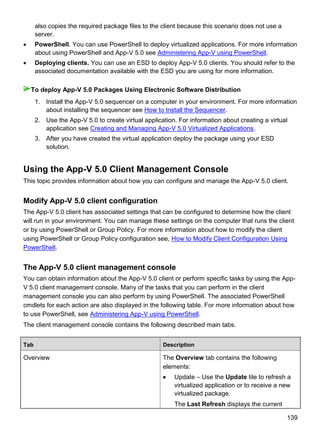139
also copies the required package files to the client because this scenario does not use a
server.
 PowerShell. You can use PowerShell to deploy virtualized applications. For more information
about using PowerShell and App-V 5.0 see Administering App-V using PowerShell.
 Deploying clients. You can use an ESD to deploy App-V 5.0 clients. You should refer to the
associated documentation available with the ESD you are using for more information.
1. Install the App-V 5.0 sequencer on a computer in your environment. For more information
about installing the sequencer see How to Install the Sequencer.
2. Use the App-V 5.0 to create virtual application. For information about creating a virtual
application see Creating and Managing App-V 5.0 Virtualized Applications.
3. After you have created the virtual application deploy the package using your ESD
solution.
Using the App-V 5.0 Client Management Console
This topic provides information about how you can configure and manage the App-V 5.0 client.
Modify App-V 5.0 client configuration
The App-V 5.0 client has associated settings that can be configured to determine how the client
will run in your environment. You can manage these settings on the computer that runs the client
or by using PowerShell or Group Policy. For more information about how to modify the client
using PowerShell or Group Policy configuration see, How to Modify Client Configuration Using
PowerShell.
The App-V 5.0 client management console
You can obtain information about the App-V 5.0 client or perform specific tasks by using the App-
V 5.0 client management console. Many of the tasks that you can perform in the client
management console you can also perform by using PowerShell. The associated PowerShell
cmdlets for each action are also displayed in the following table. For more information about how
to use PowerShell, see Administering App-V using PowerShell.
The client management console contains the following described main tabs.
Tab Description
Overview The Overview tab contains the following
elements:
 Update – Use the Update tile to refresh a
virtualized application or to receive a new
virtualized package.
The Last Refresh displays the current
To deploy App-V 5.0 Packages Using Electronic Software Distribution
 