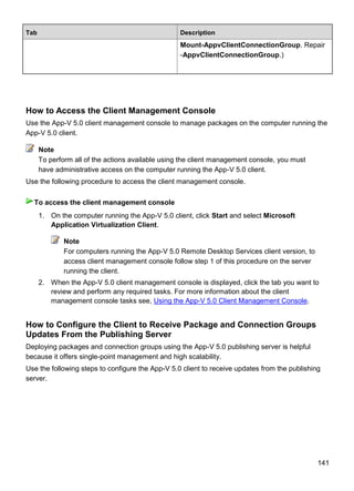 141
Tab Description
Mount-AppvClientConnectionGroup. Repair
-AppvClientConnectionGroup.)
How to Access the Client Management Console
Use the App-V 5.0 client management console to manage packages on the computer running the
App-V 5.0 client.
To perform all of the actions available using the client management console, you must
have administrative access on the computer running the App-V 5.0 client.
Use the following procedure to access the client management console.
1. On the computer running the App-V 5.0 client, click Start and select Microsoft
Application Virtualization Client.
Note
For computers running the App-V 5.0 Remote Desktop Services client version, to
access client management console follow step 1 of this procedure on the server
running the client.
2. When the App-V 5.0 client management console is displayed, click the tab you want to
review and perform any required tasks. For more information about the client
management console tasks see, Using the App-V 5.0 Client Management Console.
How to Configure the Client to Receive Package and Connection Groups
Updates From the Publishing Server
Deploying packages and connection groups using the App-V 5.0 publishing server is helpful
because it offers single-point management and high scalability.
Use the following steps to configure the App-V 5.0 client to receive updates from the publishing
server.
Note
To access the client management console
 