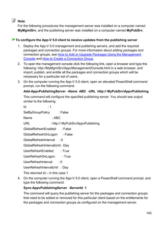 142
For the following procedures the management server was installed on a computer named
MyMgmtSrv, and the publishing server was installed on a computer named MyPubSrv.
1. Deploy the App-V 5.0 management and publishing servers, and add the required
packages and connection groups. For more information about adding packages and
connection groups, see How to Add or Upgrade Packages Using the Management
Console and How to Create a Connection Group.
2. To open the management console click the following link, open a browser and type the
following: http://MyMgmtSrv/AppvManagement/Console.html in a web browser, and
import, publish, and entitle all the packages and connection groups which will be
necessary for a particular set of users.
3. On the computer running the App-V 5.0 client, open an elevated PowerShell command
prompt, run the following command:
Add-AppvPublishingServer -Name ABC -URL http:// MyPubSrv/AppvPublishing
This command will configure the specified publishing server. You should see output
similar to the following:
Id : 1
SetByGroupPolicy : False
Name : ABC
URL : http:// MyPubSrv/AppvPublishing
GlobalRefreshEnabled : False
GlobalRefreshOnLogon : False
GlobalRefreshInterval : 0
GlobalRefreshIntervalUnit : Day
UserRefreshEnabled : True
UserRefreshOnLogon : True
UserRefreshInterval : 0
UserRefreshIntervalUnit : Day
The returned Id – in this case 1
4. On the computer running the App-V 5.0 client, open a PowerShell command prompt, and
type the following command:
Sync-AppvPublishingServer -ServerId 1
The command will query the publishing server for the packages and connection groups
that need to be added or removed for this particular client based on the entitlements for
the packages and connection groups as configured on the management server.
Note
To configure the App-V 5.0 client to receive updates from the publishing server
 