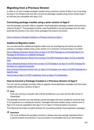 143
Migrating from a Previous Version
In order to run and manage packages created using a previous version of App-V you must setup
the App-V 5.0 infrastructure and then convert the packages created using a prior version App-V
so that they are compatible with App-V 5.0.
Converting package created using a prior version of App-V
Use the package converter utility to upgrade virtual application packages created using previous
versions of App-V. The package converter uses PowerShell to convert packages and can help
automate the process if you have many packages that require conversion.
How to Convert a Package Created in a Previous Version of App-V
Additional Migration tasks
You can also perform additional migration tasks such as reconfiguring end points as well as
opening a package created using a prior version on a computer running the App-V 5.0 client.
How to Migrate Extension Points From an App-V 4.6 SP2 Package to a Converted App-V 5.0
Package for All Users on a Specific Computer
How to Migrate Extension Points From an App-V 4.6 SP2 Package to App-V 5.0 for a Specific
User
How to Revert Extension Points from an App-V 5.0 Package to an App-V 4.6 SP2 Package For
All Users on a Specific Computer
How to Revert Extension Points From an App-V 5.0 Package to an App-V 4.6 SP2 Package for a
Specific User
How to Use an App-V 4.6 SP1 Application From an App-V 5.0 Application
How to Convert a Package Created in a Previous Version of App-V
You can use the package converter utility to upgrade virtual application packages that have been
created with previous versions of App-V.
If you are running a computer with a 64-bit architecture, you must use the x86 version of
PowerShell.
The package converter can only directly convert packages that were created by using the App-
V 4.5 sequencer or a subsequent version. Packages that were created using a version prior to
App-V 4.5 must be upgraded to the App-V 4.5 or App-V 4.6 format before conversion.
The following information provides direction for converting existing virtual application packages.
You must configure the package converter to always save the package ingredients file to
a secure location and directory. A secure location is accessible only by an administrator.
Note
Important
 