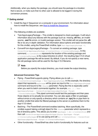 144
Additionally, when you deploy the package, you should save the package to a location
that is secure, or make sure that no other user is allowed to be logged in during the
conversion process.
1. Install the App-V Sequencer on a computer in your environment. For information about
how to install the Sequencer, see How to Install the Sequencer.
2.
The following cmdlets are available:
 Test-AppvLegacyPackage – This cmdlet is designed to check packages. It will return
information about any failures with the package such as missing .sft files, an invalid
source, .osd file errors, or invalid package version. This cmdlet will not parse the .sft
file or do any in depth validation. For information about options and basic functionality
for this cmdlet, using the PowerShell cmdline, type Test-AppvLegacyPackage -?.
 ConvertFrom-AppvLegacyPackage – To convert an existing package, type
ConvertFrom-AppvLegacyPackage c:contentStore c:convertedPackages. In this
command, c:contentStore represents the location of the existing package and
c:convertedPackages is the output directory to which the resulting App-V 5.0 virtual
application package file will be saved. By default, if you do not specify a new name,
the old package name will be used for the App-V 5.0 filename.
Note
Before you specify the output directory, you must create the output directory.
Advanced Conversion Tips
 Piping - PowerShell supports piping. Piping allows you to call dir
c:contentStoremyPackage | Test-AppvLegacyPackage. In this example, the directory
object that represents myPackage will be given as input to the Test-AppvLegacyPackage
command and bound to the -Source parameter. Piping like this is especially useful
when you want to batch commands together; for example, dir . | Test-
AppvLegacyPackage | ConvertFrom-AppvLegacyAppvPackage -Target
.ConvertedPackages. This piped command would test the packages and then pass
those objects on to actually be converted. You can also apply a filter on packages
without errors or only specify a directory which contains an .sprj file or pipe them to
another cmdlet that adds the filtered package to the server or publishes them to the
App-V 5.0 client.
 Batching - The PowerShell command enables batching. More specifically, the
cmdlets support taking a string[] object for the -Source parameter which represents a
list of directory paths. This allows you to enter $packages = dir c:contentStore and
then call ConvertFrom-AppvLegacyAppvPackage-Source $packages -Target
c:ConvertedPackages or to use piping and call dir c:ContentStore | ConvertFrom-
AppvLegacyAppvPackage -Target C:ConvertedPackages.
 Other functionality - PowerShell has other built-in functionality for features such as
Getting started
 