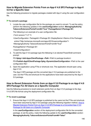 146
How to Migrate Extension Points From an App-V 4.6 SP2 Package to App-V
5.0 for a Specific User
Use the following procedure to migrate packages created with App-V using the user configuration
file.
1. Locate the user configuration file for the package you want to convert. To set the policy,
perform the following updates in the userConfiguration section: ManagingAuthority
TakeoverExtensionPointsFrom46="true" PackageName=<Package ID>.
The following is an example of a user configuration file:
<?xml version="1.0" ?>
<UserConfiguration PackageId=<Package ID> DisplayName=<Name of the Package>
xmlns="http://schemas.microsoft.com/appv/2010/userconfiguration">
<ManagingAuthority TakeoverExtensionPointsFrom46="true"
PackageName=<Package ID>
</UserConfiguration>
2. To add the App-V 5.0 package type the following in an elavted PowerShell command
prompt:
PS>$pkg= Add-AppvClientPackage –Path <Path to package location>
PS>Publish-AppVClientPackage $pkg -DynamicUserConfiguration <Path to the user
configuration file>
3. Open the application using FTAs or shortcuts now. The application should open using
App-V 5.0.
The App-V SP2 package and the converted App-V 5.0 package are published to the
user, but the FTAs and shortcuts for the applications have been assumed by the App-V
5.0 package.
How to Revert Extension Points from an App-V 5.0 Package to an App-V 4.6
SP2 Package For All Users on a Specific Computer
Use the following procedure to revert extension points from an App-V 5.0 package to the App-
V 4.6 SP2 file format using the deployment configuration file.
1. Ensure that App-V 4.6 SP2 package is published to the users but the FTAs and shortcuts
have been assumed by App-V 5.0 package using the following migration method, How to
Migrate Extension Points From an App-V 4.6 SP2 Package to a Converted App-V 5.0
Package for All Users on a Specific Computer.
In the userConfiguration section of the deployment configuration file for the converted
package, to set the policy, make the following update to the userConfiguration section:
ManagingAuthority TakeoverExtensionPointsFrom46="false"
To convert a package
To revert a package
 