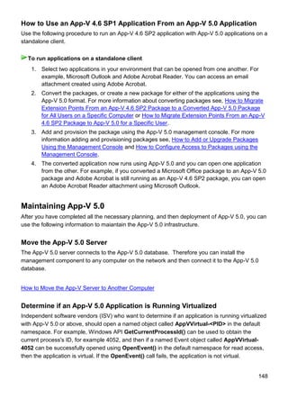 148
How to Use an App-V 4.6 SP1 Application From an App-V 5.0 Application
Use the following procedure to run an App-V 4.6 SP2 application with App-V 5.0 applications on a
standalone client.
1. Select two applications in your environment that can be opened from one another. For
example, Microsoft Outlook and Adobe Acrobat Reader. You can access an email
attachment created using Adobe Acrobat.
2. Convert the packages, or create a new package for either of the applications using the
App-V 5.0 format. For more information about converting packages see, How to Migrate
Extension Points From an App-V 4.6 SP2 Package to a Converted App-V 5.0 Package
for All Users on a Specific Computer or How to Migrate Extension Points From an App-V
4.6 SP2 Package to App-V 5.0 for a Specific User.
3. Add and provision the package using the App-V 5.0 management console. For more
information adding and provisioning packages see, How to Add or Upgrade Packages
Using the Management Console and How to Configure Access to Packages using the
Management Console.
4. The converted application now runs using App-V 5.0 and you can open one application
from the other. For example, if you converted a Microsoft Office package to an App-V 5.0
package and Adobe Acrobat is still running as an App-V 4.6 SP2 package, you can open
an Adobe Acrobat Reader attachment using Microsoft Outlook.
Maintaining App-V 5.0
After you have completed all the necessary planning, and then deployment of App-V 5.0, you can
use the following information to maiantain the App-V 5.0 infrastructure.
Move the App-V 5.0 Server
The App-V 5.0 server connects to the App-V 5.0 database. Therefore you can install the
management component to any computer on the network and then connect it to the App-V 5.0
database.
How to Move the App-V Server to Another Computer
Determine if an App-V 5.0 Application is Running Virtualized
Independent software vendors (ISV) who want to determine if an application is running virtualized
with App-V 5.0 or above, should open a named object called AppVVirtual-<PID> in the default
namespace. For example, Windows API GetCurrentProcessId() can be used to obtain the
current process's ID, for example 4052, and then if a named Event object called AppVVirtual-
4052 can be successfully opened using OpenEvent() in the default namespace for read access,
then the application is virtual. If the OpenEvent() call fails, the application is not virtual.
To run applications on a standalone client
 