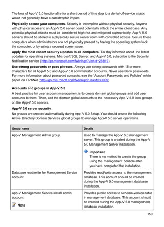 150
The loss of App-V 5.0 functionality for a short period of time due to a denial-of-service attack
would not generally have a catastrophic impact.
Physically secure your computers. Security is incomplete without physical security. Anyone
with physical access to an App-V 5.0 server could potentially attack the entire client base. Any
potential physical attacks must be considered high risk and mitigated appropriately. App-V 5.0
servers should be stored in a physically secure server room with controlled access. Secure these
computers when administrators are not physically present by having the operating system lock
the computer, or by using a secured screen saver.
Apply the most recent security updates to all computers. To stay informed about the latest
updates for operating systems, Microsoft SQL Server, and App-V 5.0, subscribe to the Security
Notification service (http://go.microsoft.com/fwlink/p/?LinkId=28819).
Use strong passwords or pass phrases. Always use strong passwords with 15 or more
characters for all App-V 5.0 and App-V 5.0 administrator accounts. Never use blank passwords.
For more information about password concepts, see the ―Account Passwords and Policies‖ white
paper on TechNet (http://go.mic rosoft.com/fwlink/p/?LinkId=30009).
Accounts and groups in App-V 5.0
A best practice for user account management is to create domain global groups and add user
accounts to them. Then, add the domain global accounts to the necessary App-V 5.0 local groups
on the App-V 5.0 servers.
App-V 5.0 server security
No groups are created automatically during App-V 5.0 Setup. You should create the following
Active Directory Domain Services global groups to manage App-V 5.0 server operations.
Group name Details
App-V Management Admin group Used to manage the App-V 5.0 management
server. This group is created during the App-V
5.0 Management Server installation.
Important
There is no method to create the group
using the management console after
you have completed the installation.
Database read/write for Management Service
account
Provides read/write access to the management
database. This account should be created
during the App-V 5.0 management database
installation.
App-V Management Service install admin
account
Note
Provides public access to schema-version table
in management database. This account should
be created during the App-V 5.0 management
database installation.
 