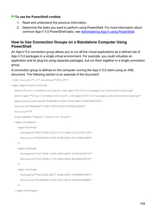 154
1. Read and understand the previous information.
2. Determine the tasks you want to perform using PowerShell. For more information about
common App-V 5.0 PowerShell tasks, see Administering App-V using PowerShell.
How to Use Connection Groups on a Standalone Computer Using
PowerShell
An App-V 5.0 connection group allows you to run all the virtual applications as a defined set of
App-V 5.0 packages in a single virtual environment. For example, you could virtualize an
application and its plug-ins using separate packages, but run them together in a single connection
group.
A connection group is defined on the computer running the App-V 5.0 client using an XML
document. The following section is an example of the document:
<?xml version="1.0" encoding="UTF-16"?>
<appv:AppConnectionGroup
xmlns="http://schemas.microsoft.com/appv/2010/virtualapplicationconnectiongroup"
xmlns:appv="http://schemas.microsoft.com/appv/2010/virtualapplicationconnectiongroup"
AppConnectionGroupId="61BE9B14-D2B4-41CE-A6E3-A1B658DE7000"
VersionId="E6B6AA57-F2A7-49C9-ADF8-F2B5B3C8A42F"
Priority="0"
DisplayName="Sample Connection Group">
<appv:Packages>
<appv:Package
PackageId="A8731008-4523-4713-83A4-CD1363907160"
VersionId="E889951B-7F30-418B-A69C-B37283BC0DB9"
/>
<appv:Package
PackageId="1DC709C8-309F-4AB4-BD47-F75926D04276"
VersionId="01F1943B-C778-40AD-BFAD-AC34A695DF3C"
/>
<appv:Package
PackageId="04220DCA-EE77-42BE-A9F5-96FD8E8593F2"
VersionId="E15EFFE9-043D-4C01-BC52-AD2BD1E8BAFA"
/>
</appv:Packages>
To use the PowerShell cmdlets
 