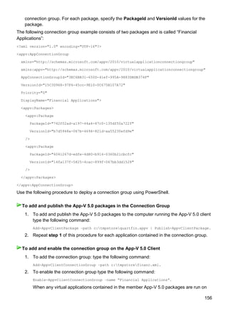156
connection group. For each package, specify the PackageId and VersionId values for the
package.
The following connection group example consists of two packages and is called ―Financial
Applications‖:
<?xml version="1.0" encoding="UTF-16"?>
<appv:AppConnectionGroup
xmlns="http://schemas.microsoft.com/appv/2010/virtualapplicationconnectiongroup"
xmlns:appv="http://schemas.microsoft.com/appv/2010/virtualapplicationconnectiongroup"
AppConnectionGroupId="3EC6BB31-650D-41ef-995A-9883DBDB374F"
VersionId="15C3D968-97F4-45cc-9E10-0C675B107A72"
Priority="0"
DisplayName="Financial Applications">
<appv:Packages>
<appv:Package
PackageId="742f02ad-a197-44a4-87c0-135df50a722f"
VersionId="b7d5948a-067b-4694-821d-aa55230efd9e"
/>
<appv:Package
PackageId="6041267d-edfe-4d80-b916-0360b21cbcfc"
VersionId="14fa137f-5825-4cac-899f-067bb3dd1528"
/>
</appv:Packages>
</appv:AppConnectionGroup>
Use the following procedure to deploy a connection group using PowerShell.
1. To add and publish the App-V 5.0 packages to the computer running the App-V 5.0 client
type the following command:
Add-AppvClientPackage –path c:tmpstorequartfin.appv | Publish-AppvClientPackage.
2. Repeat step 1 of this procedure for each application contained in the connection group.
1. To add the connection group: type the following command:
Add-AppvClientConnectionGroup –path c:tmpstorefinanc.xml.
2. To enable the connection group type the following command:
Enable-AppvClientConnectionGroup –name “Financial Applications”.
When any virtual applications contained in the member App-V 5.0 packages are run on
To add and publish the App-V 5.0 packages in the Connection Group
To add and enable the connection group on the App-V 5.0 Client
 