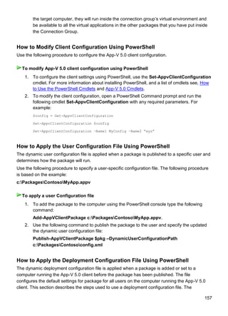 157
the target computer, they will run inside the connection group’s virtual environment and
be available to all the virtual applications in the other packages that you have put inside
the Connection Group.
How to Modify Client Configuration Using PowerShell
Use the following procedure to configure the App-V 5.0 client configuration.
1. To configure the client settings using PowerShell, use the Set-AppvClientConfiguration
cmdlet. For more information about installing PowerShell, and a list of cmdlets see, How
to Use the PowerShell Cmdlets and App-V 5.0 Cmdlets.
2. To modify the client configuration, open a PowerShell Command prompt and run the
following cmdlet Set-AppvClientConfiguration with any required parameters. For
example:
$config = Get-AppvClientConfiguration
Set-AppcClientConfiguration $config
Set-AppcClientConfiguration –Name1 MyConfig –Name2 “xyz”
How to Apply the User Configuration File Using PowerShell
The dynamic user configuration file is applied when a package is published to a specific user and
determines how the package will run.
Use the following procedure to specify a user-specific configuration file. The following procedure
is based on the example:
c:PackagesContosoMyApp.appv
1. To add the package to the computer using the PowerShell console type the following
command:
Add-AppVClientPackage c:PackagesContosoMyApp.appv.
2. Use the following command to publish the package to the user and specify the updated
the dynamic user configuration file:
Publish-AppVClientPackage $pkg –DynamicUserConfigurationPath
c:PackagesContosoconfig.xml
How to Apply the Deployment Configuration File Using PowerShell
The dynamic deployment configuration file is applied when a package is added or set to a
computer running the App-V 5.0 client before the package has been published. The file
configures the default settings for package for all users on the computer running the App-V 5.0
client. This section describes the steps used to use a deployment configuration file. The
To modify App-V 5.0 client configuration using PowerShell
To apply a user Configuration file
 
