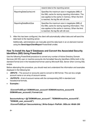 161
resend data to the reporting server.
ReportingDataCacheLimit Specifies the maximum size in megabytes (MB) of
the XML cache for storing reporting information. The
size applies to the cache in memory. When the limit
is reached, the log file will roll over.
ReportingDataBlockSize Specifies the maximum size in megabytes (MB) of
the XML cache for storing reporting information. The
size applies to the cache in memory. When the limit
is reached, the log file will roll over.
3. After this has been configured, the client will automatically collect data and will send the
data back to the reporting server.
Additionally, administrators can manually send the data back in an on-demand manner
using the Send-AppvClientReport PowerShell cmdlet.
How To Install the App-V Databases and Convert the Associated Security
Identifiers (SID) Using PowerShell
Use the following PowerShell procedure to convert any number of Active Directory Domain
Services (AD DS) user or machine accounts into formatted Security Identifiers (SIDs) both in the
standard format and in the hexadecimal format used by Microsoft SQL Server when running SQL
scripts.
Before attempting this procedure, you should read and understand the information and examples
displayed in the following list:
 .INPUTS – The account or accounts used to convert to SID format. This can be a single
account name or an array of account names.
 .OUTPUTS - A list of account names with the corresponding SID in standard and
hexadecimal formats.
 Examples -
.ConvertToSID.ps1 DOMAINuser_account1 DOMAINmachine_account1$
DOMAINuser_account2 | Format-List.
$accountsArray = @("DOMAINuser_account1", "DOMAINmachine_account1$",
"DOMAIN_user_account2")
.ConvertToSID.ps1 $accountsArray | Write-Output -FilePath .SIDs.txt -Width 200
#>
 