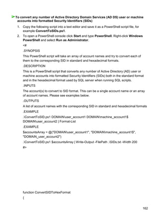 162
1. Copy the following script into a text editor and save it as a PowerShell script file, for
example ConvertToSIDs.ps1.
2. To open a PowerShell console click Start and type PowerShell. Right-click Windows
PowerShell and select Run as Administrator.
<#
.SYNOPSIS
This PowerShell script will take an array of account names and try to convert each of
them to the corresponding SID in standard and hexadecimal formats.
.DESCRIPTION
This is a PowerShell script that converts any number of Active Directory (AD) user or
machine accounts into formatted Security Identifiers (SIDs) both in the standard format
and in the hexadecimal format used by SQL server when running SQL scripts.
.INPUTS
The account(s) to convert to SID format. This can be a single account name or an array
of account names. Please see examples below.
.OUTPUTS
A list of account names with the corresponding SID in standard and hexadecimal formats
.EXAMPLE
.ConvertToSID.ps1 DOMAINuser_account1 DOMAINmachine_account1$
DOMAINuser_account2 | Format-List
.EXAMPLE
$accountsArray = @("DOMAINuser_account1", "DOMAINmachine_account1$",
"DOMAIN_user_account2")
.ConvertToSID.ps1 $accountsArray | Write-Output -FilePath .SIDs.txt -Width 200
#>
function ConvertSIDToHexFormat
{
To convert any number of Active Directory Domain Services (AD DS) user or machine
accounts into formatted Security Identifiers (SIDs)
 