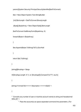 163
param([System.Security.Principal.SecurityIdentifier]$sidToConvert)
$sb = New-Object System.Text.StringBuilder
[int] $binLength = $sidToConvert.BinaryLength
[Byte[]] $byteArray = New-Object Byte[] $binLength
$sidToConvert.GetBinaryForm($byteArray, 0)
foreach($byte in $byteArray)
{
$sb.Append($byte.ToString("X2")) |Out-Null
}
return $sb.ToString()
}
[string[]]$myArgs = $args
if(($myArgs.Length -lt 1) -or ($myArgs[0].CompareTo("/?") -eq 0))
{
[string]::Format("{0}====== Description ======{0}{0}" +
{
" Converts any number of user or machine account names to string and hexadecimal
SIDs.{0}" +
" Pass the account(s) as space separated command line parameters. (For
 