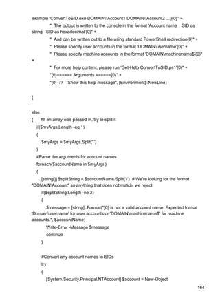 164
example 'ConvertToSID.exe DOMAINAccount1 DOMAINAccount2 ...'){0}" +
" The output is written to the console in the format 'Account name SID as
string SID as hexadecimal'{0}" +
" And can be written out to a file using standard PowerShell redirection{0}" +
" Please specify user accounts in the format 'DOMAINusername'{0}" +
" Please specify machine accounts in the format 'DOMAINmachinename$'{0}"
+
" For more help content, please run 'Get-Help ConvertToSID.ps1'{0}" +
"{0}====== Arguments ======{0}" +
"{0} /? Show this help message", [Environment]::NewLine)
{
else
{ #If an array was passed in, try to split it
if($myArgs.Length -eq 1)
{
$myArgs = $myArgs.Split(' ')
}
#Parse the arguments for account names
foreach($accountName in $myArgs)
{
[string[]] $splitString = $accountName.Split('') # We're looking for the format
"DOMAINAccount" so anything that does not match, we reject
if($splitString.Length -ne 2)
{
$message = [string]::Format("{0} is not a valid account name. Expected format
'Domainusername' for user accounts or 'DOMAINmachinename$' for machine
accounts.", $accountName)
Write-Error -Message $message
continue
}
#Convert any account names to SIDs
try
{
[System.Security.Principal.NTAccount] $account = New-Object
 