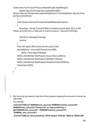 165
System.Security.Principal.NTAccount($splitString[0], $splitString[1])
[System.Security.Principal.SecurityIdentifier] $SID =
[System.Security.Principal.SecurityIdentifier]($account.Translate([System.Security.Princi
pal.SecurityIdentifier]))
}
catch [System.Security.Principal.IdentityNotMappedException]
{
$message = [string]::Format("Failed to translate account object '{0}' to a SID.
Please verify that this is a valid user or machine account.", $account.ToString())
Write-Error -Message $message
continue
}
#Convert regular SID to binary format used by SQL
$hexSIDString = ConvertSIDToHexFormat $SID
$SIDs = New-Object PSObject
$SIDs | Add-Member NoteProperty Account $accountName
$SIDs | Add-Member NoteProperty SID $SID.ToString()
$SIDs | Add-Member NoteProperty Hexadecimal $hexSIDString
Write-Output $SIDs
}
}
3. Run the script you saved in step one of this procedure passing the accounts to convert as
arguments.
For example,
.ConvertToSID.ps1 DOMAINuser_account1 DOMAINmachine_account1$
DOMAINuser_account2 | Format-List” or “$accountsArray =
@("DOMAINuser_account1", "DOMAINmachine_account1$",
"DOMAIN_user_account2")
.ConvertToSID.ps1 $accountsArray | Write-Output -FilePath .SIDs.txt -Width 200”
 