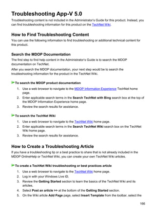 166
Troubleshooting App-V 5.0
Troubleshooting content is not included in the Administrator’s Guide for this product. Instead, you
can find troubleshooting information for this product on the TechNet Wiki.
How to Find Troubleshooting Content
You can use the following information to find troubleshooting or additional technical content for
this product.
Search the MDOP Documentation
The first step to find help content in the Administrator’s Guide is to search the MDOP
documentation on TechNet.
After you search the MDOP documentation, your next step would be to search the
troubleshooting information for the product in the TechNet Wiki.
1. Use a web browser to navigate to the MDOP Information Experience TechNet home
page.
2. Enter applicable search terms in the Search TechNet with Bing search box at the top of
the MDOP Information Experience home page.
3. Review the search results for assistance.
1. Use a web browser to navigate to the TechNet Wiki home page.
2. Enter applicable search terms in the Search TechNet Wiki search box on the TechNet
Wiki home page.
3. Review the search results for assistance.
How to Create a Troubleshooting Article
If you have a troubleshooting tip or a best practice to share that is not already included in the
MDOP OnlineHelp or TechNet Wiki, you can create your own TechNet Wiki articles.
1. Use a web browser to navigate to the TechNet Wiki home page.
2. Log in with your Windows Live ID.
3. Review the Getting Started section to learn the basics of the TechNet Wiki and its
articles.
4. Select Post an article >> at the bottom of the Getting Started section.
5. On the Wiki article Add Page page, select Insert Template from the toolbar, select the
To search the MDOP product documentation
To search the TechNet Wiki
To create a TechNet Wiki troubleshooting or best practices article
 
