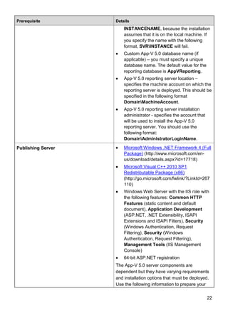 22
Prerequisite Details
INSTANCENAME, because the installation
assumes that it is on the local machine. If
you specify the name with the following
format, SVRINSTANCE will fail.
 Custom App-V 5.0 database name (if
applicable) – you must specify a unique
database name. The default value for the
reporting database is AppVReporting.
 App-V 5.0 reporting server location –
specifies the machine account on which the
reporting server is deployed. This should be
specified in the following format
DomainMachineAccount.
 App-V 5.0 reporting server installation
administrator - specifies the account that
will be used to install the App-V 5.0
reporting server. You should use the
following format:
DomainAdministratorLoginName.
Publishing Server  Microsoft Windows .NET Framework 4 (Full
Package) (http://www.microsoft.com/en-
us/download/details.aspx?id=17718)
 Microsoft Visual C++ 2010 SP1
Redistributable Package (x86)
(http://go.microsoft.com/fwlink/?LinkId=267
110)
 Windows Web Server with the IIS role with
the following features: Common HTTP
Features (static content and default
document), Application Development
(ASP.NET, .NET Extensibility, ISAPI
Extensions and ISAPI Filters), Security
(Windows Authentication, Request
Filtering), Security (Windows
Authentication, Request Filtering),
Management Tools (IIS Management
Console)
 64-bit ASP.NET registration
The App-V 5.0 server components are
dependent but they have varying requirements
and installation options that must be deployed.
Use the following information to prepare your
 