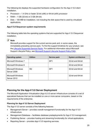 29
The following list displays the supported hardware configuration for the App-V 5.0 client
installation.
 Processor— 1.4 GHz or faster 32-bit (x86) or 64-bit (x64) processor
 RAM— 1 GB (32-bit) or 2 GB (64-bit)
 Disk— 100 MB for installation, not including the disk space that is used by virtualized
applications.
App-V 5.0 Sequencer system requirements
The following table lists the operating systems that are supported for App-V 5.0 Sequencer
installation.
Microsoft provides support for the current service pack and, in some cases, the
immediately preceding service pack. To find the support timelines for your product, see
the Lifecycle Supported Service Packs. For additional information about Microsoft
Support Lifecycle Policy, see Microsoft Support Lifecycle Support Policy FAQ.
Operating system Edition Service pack System architecture
Microsoft Windows 7 SP1 32-bit and 64-bit
Microsoft Windows 8 32-bit and 64-bit
Microsoft Windows
Server 2008
R2 SP1 32-bit and 64-bit
Microsoft Windows
Server 2012
32-bit and 64-bit
Planning for the App-V 5.0 Server Deployment
The Microsoft Application Virtualization (App-V) 5.0 server infrastructure consists of a set of
specialized features that can be installed on one or more server computers, based on the
requirements of the enterprise.
Planning for App-V 5.0 Server Deployment
The App-V 5.0 server consists of the following features:
 Management Server – provides overall management functionality for the App-V 5.0
infrastructure.
 Management Database – facilitates database predeployments for App-V 5.0 management.
 Publishing Server – provides hosting and streaming functionality for virtual applications.
 Reporting Server – provides App-V 5.0 reporting services.
Note
 