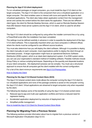 32
Planning for App-V 5.0 client deployment
To run virtualized packages on target computers, you must install the App-V 5.0 client on the
target computers. The App-V 5.0 client is the component that runs a virtualized application on a
target computer. The client enables users to interact with icons and specific file types to start
virtualized applications. The client also helps obtain application content from the management
server and caches the content before the client starts the application. There are two different
client types: the client for Remote Desktop Services, which is used on Remote Desktop Session
Host (RD Session Host) server systems and the App-V 5.0 client, which is used for all other
computers.
The App-V 5.0 client should be configured by using either the installer command line or by using
a PowerShell script after the installation has been completed.
The settings must be defined carefully in advance in order to expedite the deployment of the App-
V 5.0 client software. This is especially important when you have computers in different offices
where the clients must be configured to use different source locations.
You must also determine how you will deploy the client software. Although it is possible to deploy
the client manually on each computer, most organizations prefer to deploy the client through an
automated process. A larger organization might have an operational Electronic Software
Distribution (ESD) system, which is an ideal client deployment system. If no ESD system exists,
you can use your organization’s standard method of installing software. Possible methods include
Group Policy or various scripting techniques. Depending on the quantity and disparate locations
of your client computers, this deployment process can be complex. You must use a structured
approach to ensure that all computers get the client installed with the correct configuration.
For a list of the client minimum requirements see App-V 5.0 Prerequisites.
How to Deploy the Client
Planning for the App-V 5.0 Shared Content Store (SCS)
The App-V 5.0 shared content store mode allows the computer running the App-V 5.0 client to
run virtualized applications and none of the package contents is saved on the computer running
the App-V 5.0 client. Virtual applications are streamed to target computers only when requested
by the client.
The following list displays some of the benefits of using the App-V 5.0 shared content store:
 Reduced app-to-app and multi-user application conflicts and hence a reduced need for
regression testing
 Accelerated application deployment by reduction of deployment risk
 Simplified profile management
How to Install the App-V 5.0 Client for Shared Content Store Mode
Planning for Migrating From a Previous Version
The following sections provide information about how to migrate from a previous version of
Microsoft Application Virtualization (App-V) 5.0.
 