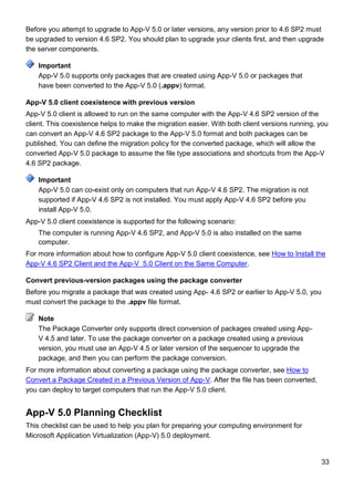 33
Before you attempt to upgrade to App-V 5.0 or later versions, any version prior to 4.6 SP2 must
be upgraded to version 4.6 SP2. You should plan to upgrade your clients first, and then upgrade
the server components.
App-V 5.0 supports only packages that are created using App-V 5.0 or packages that
have been converted to the App-V 5.0 (.appv) format.
App-V 5.0 client coexistence with previous version
App-V 5.0 client is allowed to run on the same computer with the App-V 4.6 SP2 version of the
client. This coexistence helps to make the migration easier. With both client versions running, you
can convert an App-V 4.6 SP2 package to the App-V 5.0 format and both packages can be
published. You can define the migration policy for the converted package, which will allow the
converted App-V 5.0 package to assume the file type associations and shortcuts from the App-V
4.6 SP2 package.
App-V 5.0 can co-exist only on computers that run App-V 4.6 SP2. The migration is not
supported if App-V 4.6 SP2 is not installed. You must apply App-V 4.6 SP2 before you
install App-V 5.0.
App-V 5.0 client coexistence is supported for the following scenario:
The computer is running App-V 4.6 SP2, and App-V 5.0 is also installed on the same
computer.
For more information about how to configure App-V 5.0 client coexistence, see How to Install the
App-V 4.6 SP2 Client and the App-V 5.0 Client on the Same Computer.
Convert previous-version packages using the package converter
Before you migrate a package that was created using App- 4.6 SP2 or earlier to App-V 5.0, you
must convert the package to the .appv file format.
The Package Converter only supports direct conversion of packages created using App-
V 4.5 and later. To use the package converter on a package created using a previous
version, you must use an App-V 4.5 or later version of the sequencer to upgrade the
package, and then you can perform the package conversion.
For more information about converting a package using the package converter, see How to
Convert a Package Created in a Previous Version of App-V. After the file has been converted,
you can deploy to target computers that run the App-V 5.0 client.
App-V 5.0 Planning Checklist
This checklist can be used to help you plan for preparing your computing environment for
Microsoft Application Virtualization (App-V) 5.0 deployment.
Important
Important
Note
 