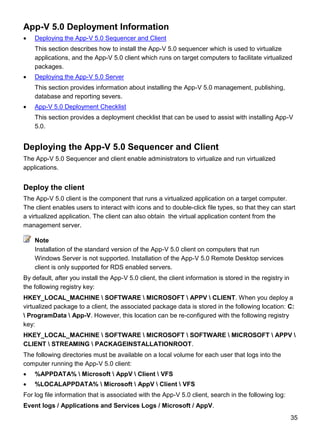 35
App-V 5.0 Deployment Information
 Deploying the App-V 5.0 Sequencer and Client
This section describes how to install the App-V 5.0 sequencer which is used to virtualize
applications, and the App-V 5.0 client which runs on target computers to facilitate virtualized
packages.
 Deploying the App-V 5.0 Server
This section provides information about installing the App-V 5.0 management, publishing,
database and reporting severs.
 App-V 5.0 Deployment Checklist
This section provides a deployment checklist that can be used to assist with installing App-V
5.0.
Deploying the App-V 5.0 Sequencer and Client
The App-V 5.0 Sequencer and client enable administrators to virtualize and run virtualized
applications.
Deploy the client
The App-V 5.0 client is the component that runs a virtualized application on a target computer.
The client enables users to interact with icons and to double-click file types, so that they can start
a virtualized application. The client can also obtain the virtual application content from the
management server.
Installation of the standard version of the App-V 5.0 client on computers that run
Windows Server is not supported. Installation of the App-V 5.0 Remote Desktop services
client is only supported for RDS enabled servers.
By default, after you install the App-V 5.0 client, the client information is stored in the registry in
the following registry key:
HKEY_LOCAL_MACHINE  SOFTWARE  MICROSOFT  APPV  CLIENT. When you deploy a
virtualized package to a client, the associated package data is stored in the following location: C:
 ProgramData  App-V. However, this location can be re-configured with the following registry
key:
HKEY_LOCAL_MACHINE  SOFTWARE  MICROSOFT  SOFTWARE  MICROSOFT  APPV 
CLIENT  STREAMING  PACKAGEINSTALLATIONROOT.
The following directories must be available on a local volume for each user that logs into the
computer running the App-V 5.0 client:
 %APPDATA%  Microsoft  AppV  Client  VFS
 %LOCALAPPDATA%  Microsoft  AppV  Client  VFS
For log file information that is associated with the App-V 5.0 client, search in the following log:
Event logs / Applications and Services Logs / Microsoft / AppV.
Note
 