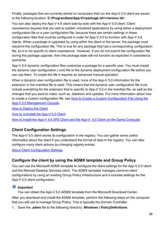 36
Finally, packages that are currently stored on computers that run the App-V 5.0 client are saved
to the following location: C:ProgramDataApp-V<package id><version id>.
You can also deploy the App-V 4.6 client side-by-side with the App-V 5.0 client. Client
coexistence requires that you add or publish virtualized applications by using either a deployment
configuration file or a user configuration file, because there are certain settings in these
configuration files that must be configured in order for App-V 5.0 to function with App-V 4.6
clients. When a package is upgraded by using either the client or the server, the package must
resubmit the configuration file. This is true for any package that has a corresponding configuration
file, so it is not specific to client coexistence. However, if you do not submit the configuration file
during the package upgrade, then the package state will not function as expected in coexistence
scenarios.
App-V 5.0 dynamic configuration files customize a package for a specific user. You must create
the dynamic user configuration (.xml) file or the dynamic deployment configuration file before you
can use them. To create the file it requires an advanced manual operation.
When a dynamic user configuration file is used, none of the App-V 5.0 information for the
extension in the manifest file is used. This means that the dynamic user configuration file must
include everything for the extension that is specific to App-V 5.0 in the manifest file, as well as the
changes that you want to make, such as, deletions and updates. For more information about how
to create a custom configuration file, see How to Create a Custom Configuration File Using the
App-V 5.0 Management Console.
How to Deploy the Client
How to Uninstall the App-V 5.0 Client
How to Install the App-V 4.6 SP2 Client and the App-V 5.0 Client on the Same Computer
Client Configuration Settings
The App-V 5.0 client stores its configuration in the registry. You can gather some useful
information about the client if you understand the format of data in the registry. You can also
configure many client actions by changing registry entries.
About Client Configuration Settings
Configure the client by using the ADMX template and Group Policy
You can use the Microsoft ADMX template to configure the client settings for the App-V 5.0 client
and the Remote Desktop Services client. The ADMX template manages common client
configurations by using an existing Group Policy infrastructure and it includes settings for the
App-V 5.0 client configuration.
You can obtain the App-V 5.0 ADMX template from the Microsoft Download Center.
After you download and install the ADMX template, perform the following steps on the computer
that you will use to manage Group Policy. This is typically the Domain Controller.
1. Save the .admx file to the following directory: Windows  PolicyDefinitions
Important
 