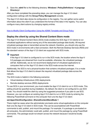 37
2. Save the .adml file to the following directory: Windows  PolicyDefinitions  <Language
Directory>
After you have completed the preceding steps, you can manage the App-V 5.0 client
configuration settings with the Group Policy Management console.
The App-V 5.0 client also stores its configuration in the registry. You can gather some useful
information about the client if you understand the format of the data in the registry. You can also
configure many client actions by changing registry entries.
How to Modify Client Configuration Using the ADMX Template and Group Policy
Deploy the client by using the Shared Content Store mode
The App-V 5.0 Shared Content Store (SCS) mode enables the SCS App-V 5.0 clients to run
virtualized applications without saving any of the associated package data locally. All required
virtualized package data is transmitted across the network; therefore, you should only use the
SCS mode in environments with a fast connection. Both the Remote Desktop Services (RDS) and
the standard version of the App-V 5.0 client are supported with SCS mode.
If the App-V 5.0 client is configured to run in the SCS mode, the location where the App-V
5.0 packages are streamed from must be available, otherwise, the virtualized package
will fail. Additionally, we do not recommend deployment of virtualized applications to
computers that run the App-V 5.0 client in the SCS mode across the internet.
Additionally, the SCS is not a physical location that contains virtualized packages. It is a mode
that allows the App-V 5.0 client to stream the required virtualized package data across the
network.
The SCS mode is helpful in the following scenarios:
 Virtual desktop infrastructure (VDI) deployments
 Remote desktop services (RDS) deployments
To use SCS in your environment, you must enable the App-V 5.0 client to run in SCS mode. This
setting should be specified during installation. By default, the client is not configured to use SCS
mode. You should install the client by using the suggested procedure if you plan to use SCS.
However, you can configure an existing App-V 5.0 client to run in SCS mode by entering the
following PowerShell command on the computer that runs the App-V 5.0 client:
set-AppvClientConfiguration -SharedContentStoreMode 1
There might be cases when the administrator pre-loads some virtual applications on the computer
that runs the App-V 5.0 client in SCS mode. This can be accomplished with PowerShell
commands to add, publish, and mount the package. For example, if a package is pre-loaded on
all computers, the administrator could add, publish, and mount the package by using PowerShell
commands. The package would not stream across the network because it would be locally
stored.
Important
 