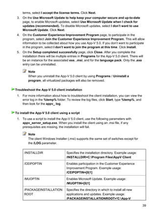 39
terms, select I accept the license terms. Click Next.
3. On the Use Microsoft Update to help keep your computer secure and up-to-date
page, to enable Microsoft updates, select Use Microsoft Update when I check for
updates (recommended). To disable Microsoft updates, select I don‟t want to use
Microsoft Update. Click Next.
4. On the Customer Experience Improvement Program page, to participate in the
program, select Join the Customer Experience Improvement Program. This will allow
information to be collected about how you use App-V 5.0. If you don’t want to participate
in the program, select I don‟t want to join the program at this time. Click Install.
5. On the Setup completed successfully page, click Close. After you complete the
installation there will be multiple entries in Programs for the App-V 5.0 client. There will
be an instance for the associated exe, .msi, and for the language pack. Only the .exe
entry can be uninstalled.
Note
When you uninstall the App-V 5.0 client by using Programs / Uninstall a
program, all virtualized packages will also be removed.
1. For more information about how to troubleshoot the client installation, you can view the
error log in the %temp% folder. To review the log files, click Start, type %temp%, and
then look for the appv_ log.
1. To use a script to install the App-V 5.0 client, use the following parameters with
appv_server_setup.exe. When you install the client using an .msi file, if any
prerequisites are missing, the installation will fail.
Note
The client Windows Installer (.msi) supports the same set of switches except for
the /LOG parameter.
/INSTALLDIR Specifies the installation directory. Example usage:
/INSTALLDIR=C:Program FilesAppV Client
/CEIPOPTIN Enables participation in the Customer Experience
Improvement Program. Example usage:
/CEIPOPTIN=[0|1]
/MUOPTIN Enables Microsoft Update. Example usage:
/MUOPTIN=[0|1]
/PACKAGEINSTALLATION
ROOT
Specifies the directory in which to install all new
applications and updates. Example usage:
/PACKAGEINSTALLATIONROOT='C:App-V
Troubleshoot the App-V 5.0 client installation
To install the App-V 5.0 client using a script
 