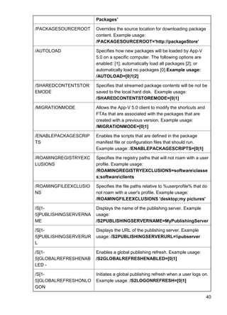 40
Packages'
/PACKAGESOURCEROOT Overrides the source location for downloading package
content. Example usage:
/PACKAGESOURCEROOT='http://packageStore'
/AUTOLOAD Specifies how new packages will be loaded by App-V
5.0 on a specific computer. The following options are
enabled: [1]; automatically load all packages [2]; or
automatically load no packages [0].Example usage:
/AUTOLOAD=[0|1|2]
/SHAREDCONTENTSTOR
EMODE
Specifies that streamed package contents will be not be
saved to the local hard disk. Example usage:
/SHAREDCONTENTSTOREMODE=[0|1]
/MIGRATIONMODE Allows the App-V 5.0 client to modify the shortcuts and
FTAs that are associated with the packages that are
created with a previous version. Example usage:
/MIGRATIONMODE=[0|1]
/ENABLEPACKAGESCRIP
TS
Enables the scripts that are defined in the package
manifest file or configuration files that should run.
Example usage: /ENABLEPACKAGESCRIPTS=[0|1]
/ROAMINGREGISTRYEXC
LUSIONS
Specifies the registry paths that will not roam with a user
profile. Example usage:
/ROAMINGREGISTRYEXCLUSIONS=softwareclasse
s;softwareclients
/ROAMINGFILEEXCLUSIO
NS
Specifies the file paths relative to %userprofile% that do
not roam with a user's profile. Example usage:
/ROAMINGFILEEXCLUSIONS 'desktop;my pictures'
/S[1-
5]PUBLISHINGSERVERNA
ME
Displays the name of the publishing server. Example
usage:
/S2PUBLISHINGSERVERNAME=MyPublishingServer
/S[1-
5]PUBLISHINGSERVERUR
L
Displays the URL of the publishing server. Example
usage: /S2PUBLISHINGSERVERURL=pubserver
/S[1-
5]GLOBALREFRESHENAB
LED -
Enables a global publishing refresh. Example usage:
/S2GLOBALREFRESHENABLED=[0|1]
/S[1-
5]GLOBALREFRESHONLO
GON
Initiates a global publishing refresh when a user logs on.
Example usage: /S2LOGONREFRESH=[0|1]
 