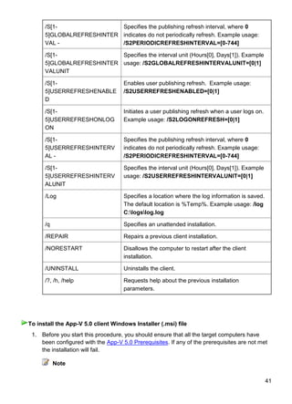 41
/S[1-
5]GLOBALREFRESHINTER
VAL -
Specifies the publishing refresh interval, where 0
indicates do not periodically refresh. Example usage:
/S2PERIODICREFRESHINTERVAL=[0-744]
/S[1-
5]GLOBALREFRESHINTER
VALUNIT
Specifies the interval unit (Hours[0], Days[1]). Example
usage: /S2GLOBALREFRESHINTERVALUNIT=[0|1]
/S[1-
5]USERREFRESHENABLE
D
Enables user publishing refresh. Example usage:
/S2USERREFRESHENABLED=[0|1]
/S[1-
5]USERREFRESHONLOG
ON
Initiates a user publishing refresh when a user logs on.
Example usage: /S2LOGONREFRESH=[0|1]
/S[1-
5]USERREFRESHINTERV
AL -
Specifies the publishing refresh interval, where 0
indicates do not periodically refresh. Example usage:
/S2PERIODICREFRESHINTERVAL=[0-744]
/S[1-
5]USERREFRESHINTERV
ALUNIT
Specifies the interval unit (Hours[0], Days[1]). Example
usage: /S2USERREFRESHINTERVALUNIT=[0|1]
/Log Specifies a location where the log information is saved.
The default location is %Temp%. Example usage: /log
C:logslog.log
/q Specifies an unattended installation.
/REPAIR Repairs a previous client installation.
/NORESTART Disallows the computer to restart after the client
installation.
/UNINSTALL Uninstalls the client.
/?, /h, /help Requests help about the previous installation
parameters.
1. Before you start this procedure, you should ensure that all the target computers have
been configured with the App-V 5.0 Prerequisites. If any of the prerequisites are not met
the installation will fail.
Note
To install the App-V 5.0 client Windows Installer (.msi) file
 