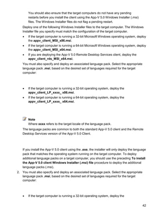 42
You should also ensure that the target computers do not have any pending
restarts before you install the client using the App-V 5.0 Windows Installer (.msi)
files. The Windows Installer files do not flag a pending restart.
Deploy one of the following Windows Installer files to the target computer. The Windows
Installer file you specify must match the configuration of the target computer.
 If the target computer is running a 32-bit Microsoft Windows operating system, deploy
the appv_client_MSI_x86.msi.
 If the target computer is running a 64-bit Microsoft Windows operating system, deploy
the appv_client_MSI_x64.msi.
 If you are deploying the App-V 5.0 Remote Desktop Services client, deploy the
appv_client_rds_MSI_x64.msi.
You must also specify and deploy an associated language pack. Select the appropriate
language pack .msi, based on the desired set of languages required for the target
computer:
 If the target computer is running a 32-bit operating system, deploy the
appv_client_LP_xxxx_ x86.msi.
 If the target computer is running a 64-bit operating system, deploy the
appv_client_LP_xxxx_ x64.msi.
Note
Where xxxx refers to the target locale of the language pack.
The language packs are common to both the standard App-V 5.0 client and the Remote
Desktop Services version of the App-V 5.0 Client.
If you install the App-V 5.0 client using the .exe, the installer will only deploy the language
pack that matches the operating system running on the target computer. To deploy
additional language packs on a target computer, you should use the preceding To install
the App-V 5.0 client Windows Installer (.msi) file procedure to deploy the additional
language packs (.msi).
2. You must also specify and deploy an associated language pack. Select the appropriate
language pack .msi, based on the desired set of languages required for the target
computer:
 If the target computer is running a 32-bit operating system, deploy the
 