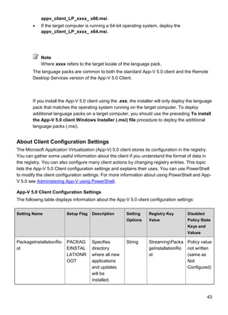 43
appv_client_LP_xxxx_ x86.msi.
 If the target computer is running a 64-bit operating system, deploy the
appv_client_LP_xxxx_ x64.msi.
Note
Where xxxx refers to the target locale of the language pack.
The language packs are common to both the standard App-V 5.0 client and the Remote
Desktop Services version of the App-V 5.0 Client.
If you install the App-V 5.0 client using the .exe, the installer will only deploy the language
pack that matches the operating system running on the target computer. To deploy
additional language packs on a target computer, you should use the preceding To install
the App-V 5.0 client Windows Installer (.msi) file procedure to deploy the additional
language packs (.msi).
About Client Configuration Settings
The Microsoft Application Virtualization (App-V) 5.0 client stores its configuration in the registry.
You can gather some useful information about the client if you understand the format of data in
the registry. You can also configure many client actions by changing registry entries. This topic
lists the App-V 5.0 Client configuration settings and explains their uses. You can use PowerShell
to modify the client configuration settings. For more information about using PowerShell and App-
V 5.0 see Administering App-V using PowerShell.
App-V 5.0 Client Configuration Settings
The following table displays information about the App-V 5.0 client configuration settings:
Setting Name Setup Flag Description Setting
Options
Registry Key
Value
Disabled
Policy State
Keys and
Values
PackageInstallationRo
ot
PACKAG
EINSTAL
LATIONR
OOT
Specifies
directory
where all new
applications
and updates
will be
installed.
String StreamingPacka
geInstallationRo
ot
Policy value
not written
(same as
Not
Configured)
 