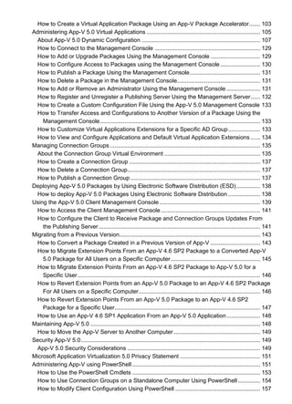 How to Create a Virtual Application Package Using an App-V Package Accelerator....... 103
Administering App-V 5.0 Virtual Applications ....................................................................... 105
About App-V 5.0 Dynamic Configuration .......................................................................... 107
How to Connect to the Management Console .................................................................. 129
How to Add or Upgrade Packages Using the Management Console ............................... 129
How to Configure Access to Packages using the Management Console......................... 130
How to Publish a Package Using the Management Console............................................ 131
How to Delete a Package in the Management Console.................................................... 131
How to Add or Remove an Administrator Using the Management Console ..................... 131
How to Register and Unregister a Publishing Server Using the Management Server...... 132
How to Create a Custom Configuration File Using the App-V 5.0 Management Console 133
How to Transfer Access and Configurations to Another Version of a Package Using the
Management Console.................................................................................................... 133
How to Customize Virtual Applications Extensions for a Specific AD Group.................... 133
How to View and Configure Applications and Default Virtual Application Extensions ...... 134
Managing Connection Groups.............................................................................................. 135
About the Connection Group Virtual Environment ............................................................ 135
How to Create a Connection Group .................................................................................. 137
How to Delete a Connection Group................................................................................... 137
How to Publish a Connection Group ................................................................................. 137
Deploying App-V 5.0 Packages by Using Electronic Software Distribution (ESD)............... 138
How to deploy App-V 5.0 Packages Using Electronic Software Distribution .................... 138
Using the App-V 5.0 Client Management Console ............................................................... 139
How to Access the Client Management Console .............................................................. 141
How to Configure the Client to Receive Package and Connection Groups Updates From
the Publishing Server..................................................................................................... 141
Migrating from a Previous Version........................................................................................ 143
How to Convert a Package Created in a Previous Version of App-V ............................... 143
How to Migrate Extension Points From an App-V 4.6 SP2 Package to a Converted App-V
5.0 Package for All Users on a Specific Computer........................................................ 145
How to Migrate Extension Points From an App-V 4.6 SP2 Package to App-V 5.0 for a
Specific User .................................................................................................................. 146
How to Revert Extension Points from an App-V 5.0 Package to an App-V 4.6 SP2 Package
For All Users on a Specific Computer............................................................................ 146
How to Revert Extension Points From an App-V 5.0 Package to an App-V 4.6 SP2
Package for a Specific User........................................................................................... 147
How to Use an App-V 4.6 SP1 Application From an App-V 5.0 Application..................... 148
Maintaining App-V 5.0 .......................................................................................................... 148
How to Move the App-V Server to Another Computer ...................................................... 149
Security App-V 5.0................................................................................................................ 149
App-V 5.0 Security Considerations ................................................................................... 149
Microsoft Application Virtualization 5.0 Privacy Statement .................................................. 151
Administering App-V using PowerShell ................................................................................ 151
How to Use the PowerShell Cmdlets ................................................................................ 153
How to Use Connection Groups on a Standalone Computer Using PowerShell.............. 154
How to Modify Client Configuration Using PowerShell ..................................................... 157
 