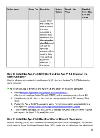 56
Setting Name Setup Flag Description Setting
Options
Registry Key
Value
Disabled
Policy State
Keys and
Values
server. When
the scheduled
task is started,
the client
generates a
random delay
between 0 and
ReportingRan
domDelay and
will wait the
specified
duration before
sending data.
This can help
to prevent
collisions on
the server.
How to Install the App-V 4.6 SP2 Client and the App-V 5.0 Client on the
Same Computer
Use the following information to install the App-V 5.0 client and the App-V 4.6 SP2client on the
same computer.
1. Install Microsoft Application Virtualization 4.6 Service Pack 2
(http://go.microsoft.com/fwlink/?LinkId=262687) on the computer running App-V 4.6.
2. Install the App-V 5.0 client on the computer running the App-V 4.6 SP2 version of the
client.
3. Publish the App-V 4.6 SP2 package to users. For more information about publishing a
packages see, How to Publish a Package Using the Management Console.
4. To convert the packages, use the App-V 5.0 package converter and convert the required
packages to the App-V 5.0 (.appv) file format.
How to Install the App-V 5.0 Client for Shared Content Store Mode
Use the following procedure to install the Microsoft Application Virtualization (App-V) 5.0 client so
that it uses the App-V 5.0 Shared Content Store (SCS) mode. You should ensure that all required
To install the App-V 5.0 client and App-V 4.6 SP2 client on the same computer
 