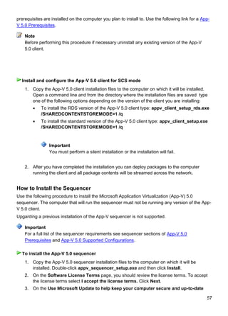 57
prerequisites are installed on the computer you plan to install to. Use the following link for a App-
V 5.0 Prerequisites.
Before performing this procedure if necessary uninstall any existing version of the App-V
5.0 client.
1. Copy the App-V 5.0 client installation files to the computer on which it will be installed.
Open a command line and from the directory where the installation files are saved type
one of the following options depending on the version of the client you are installing:
 To install the RDS version of the App-V 5.0 client type: appv_client_setup_rds.exe
/SHAREDCONTENTSTOREMODE=1 /q
 To install the standard version of the App-V 5.0 client type: appv_client_setup.exe
/SHAREDCONTENTSTOREMODE=1 /q
Important
You must perform a silent installation or the installation will fail.
2. After you have completed the installation you can deploy packages to the computer
running the client and all package contents will be streamed across the network.
How to Install the Sequencer
Use the following procedure to install the Microsoft Application Virtualization (App-V) 5.0
sequencer. The computer that will run the sequencer must not be running any version of the App-
V 5.0 client.
Upgarding a previous installation of the App-V sequencer is not supported.
For a full list of the sequencer requirements see sequencer sections of App-V 5.0
Prerequisites and App-V 5.0 Supported Configurations.
1. Copy the App-V 5.0 sequencer installation files to the computer on which it will be
installed. Double-click appv_sequencer_setup.exe and then click Install.
2. On the Software License Terms page, you should review the license terms. To accept
the license terms select I accept the license terms. Click Next.
3. On the Use Microsoft Update to help keep your computer secure and up-to-date
Note
Install and configure the App-V 5.0 client for SCS mode
Important
To install the App-V 5.0 sequencer
 