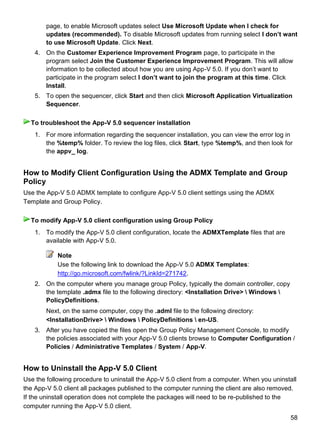 58
page, to enable Microsoft updates select Use Microsoft Update when I check for
updates (recommended). To disable Microsoft updates from running select I don‟t want
to use Microsoft Update. Click Next.
4. On the Customer Experience Improvement Program page, to participate in the
program select Join the Customer Experience Improvement Program. This will allow
information to be collected about how you are using App-V 5.0. If you don’t want to
participate in the program select I don‟t want to join the program at this time. Click
Install.
5. To open the sequencer, click Start and then click Microsoft Application Virtualization
Sequencer.
1. For more information regarding the sequencer installation, you can view the error log in
the %temp% folder. To review the log files, click Start, type %temp%, and then look for
the appv_ log.
How to Modify Client Configuration Using the ADMX Template and Group
Policy
Use the App-V 5.0 ADMX template to configure App-V 5.0 client settings using the ADMX
Template and Group Policy.
1. To modify the App-V 5.0 client configuration, locate the ADMXTemplate files that are
available with App-V 5.0.
Note
Use the following link to download the App-V 5.0 ADMX Templates:
http://go.microsoft.com/fwlink/?LinkId=271742.
2. On the computer where you manage group Policy, typically the domain controller, copy
the template .admx file to the following directory: <Installation Drive>  Windows 
PolicyDefinitions.
Next, on the same computer, copy the .adml file to the following directory:
<InstallationDrive>  Windows  PolicyDefinitions  en-US.
3. After you have copied the files open the Group Policy Management Console, to modify
the policies associated with your App-V 5.0 clients browse to Computer Configuration /
Policies / Administrative Templates / System / App-V.
How to Uninstall the App-V 5.0 Client
Use the following procedure to uninstall the App-V 5.0 client from a computer. When you uninstall
the App-V 5.0 client all packages published to the computer running the client are also removed.
If the uninstall operation does not complete the packages will need to be re-published to the
computer running the App-V 5.0 client.
To troubleshoot the App-V 5.0 sequencer installation
To modify App-V 5.0 client configuration using Group Policy
 
