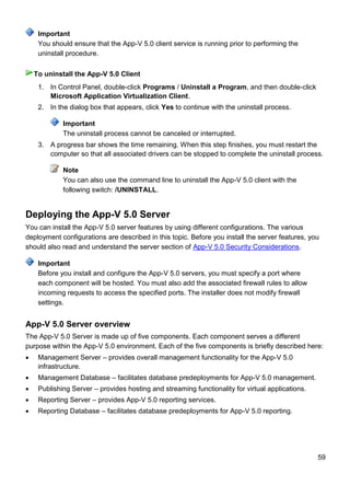 59
You should ensure that the App-V 5.0 client service is running prior to performing the
uninstall procedure.
1. In Control Panel, double-click Programs / Uninstall a Program, and then double-click
Microsoft Application Virtualization Client.
2. In the dialog box that appears, click Yes to continue with the uninstall process.
Important
The uninstall process cannot be canceled or interrupted.
3. A progress bar shows the time remaining. When this step finishes, you must restart the
computer so that all associated drivers can be stopped to complete the uninstall process.
Note
You can also use the command line to uninstall the App-V 5.0 client with the
following switch: /UNINSTALL.
Deploying the App-V 5.0 Server
You can install the App-V 5.0 server features by using different configurations. The various
deployment configurations are described in this topic. Before you install the server features, you
should also read and understand the server section of App-V 5.0 Security Considerations.
Before you install and configure the App-V 5.0 servers, you must specify a port where
each component will be hosted. You must also add the associated firewall rules to allow
incoming requests to access the specified ports. The installer does not modify firewall
settings.
App-V 5.0 Server overview
The App-V 5.0 Server is made up of five components. Each component serves a different
purpose within the App-V 5.0 environment. Each of the five components is briefly described here:
 Management Server – provides overall management functionality for the App-V 5.0
infrastructure.
 Management Database – facilitates database predeployments for App-V 5.0 management.
 Publishing Server – provides hosting and streaming functionality for virtual applications.
 Reporting Server – provides App-V 5.0 reporting services.
 Reporting Database – facilitates database predeployments for App-V 5.0 reporting.
Important
To uninstall the App-V 5.0 Client
Important
 