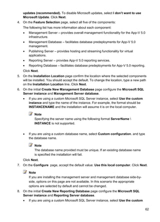 62
updates (recommended). To disable Microsoft updates, select I don‟t want to use
Microsoft Update. Click Next.
4. On the Feature Selection page, select all five of the components:
The following list has more information about each component:
 Management Server – provides overall management functionality for the App-V 5.0
infrastructure.
 Management Database – facilitates database predeployments for App-V 5.0
management.
 Publishing Server – provides hosting and streaming functionality for virtual
applications.
 Reporting Server – provides App-V 5.0 reporting services.
 Reporting Database – facilitates database predeployments for App-V 5.0 reporting.
Click Next.
5. On the Installation Location page confirm the location where the selected components
will be installed. You should accept the default. To change the location, type a new path
on the Installation Location line. Click Next.
6. On the initial Create New Management Database page configure the Microsoft SQL
Server instance and Management Server database.
 If you are using a custom Microsoft SQL Server instance, select Use the custom
instance and type the name of the instance. For example, the format should be
INSTANCENAME and the installation will assume it is on the local computer.
Note
Specifying the server name using the following format ServerName 
INSTANCE is not supported.
 If you are using a custom database name, select Custom configuration. and type
the database name.
Note
The database name provided must be unique. If an existing database name
is specified the installation will fail.
Click Next.
7. On the Configure page, accept the default value: Use this local computer. Click Next.
Note
If you are installing the management server and management database side-by-
side, options on this page are not available. In this scenario the appropriate
options are selected by default and cannot be changed.
8. On the initial Create New Reporting Database page configure the Microsoft SQL
Server instance and Reporting Server database.
 If you are using a custom Microsoft SQL Server instance, select Use the custom
 