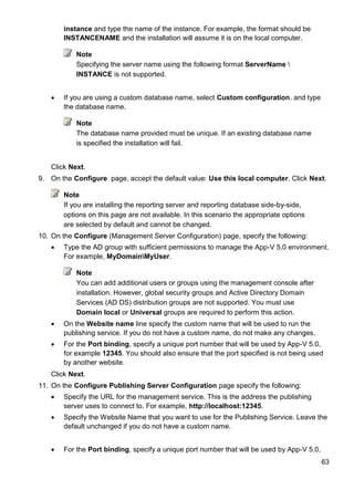63
instance and type the name of the instance. For example, the format should be
INSTANCENAME and the installation will assume it is on the local computer.
Note
Specifying the server name using the following format ServerName 
INSTANCE is not supported.
 If you are using a custom database name, select Custom configuration. and type
the database name.
Note
The database name provided must be unique. If an existing database name
is specified the installation will fail.
Click Next.
9. On the Configure page, accept the default value: Use this local computer. Click Next.
Note
If you are installing the reporting server and reporting database side-by-side,
options on this page are not available. In this scenario the appropriate options
are selected by default and cannot be changed.
10. On the Configure (Management Server Configuration) page, specify the following:
 Type the AD group with sufficient permissions to manage the App-V 5.0 environment.
For example, MyDomainMyUser.
Note
You can add additional users or groups using the management console after
installation. However, global security groups and Active Directory Domain
Services (AD DS) distribution groups are not supported. You must use
Domain local or Universal groups are required to perform this action.
 On the Website name line specify the custom name that will be used to run the
publishing service. If you do not have a custom name, do not make any changes.
 For the Port binding, specify a unique port number that will be used by App-V 5.0,
for example 12345. You should also ensure that the port specified is not being used
by another website.
Click Next.
11. On the Configure Publishing Server Configuration page specify the following:
 Specify the URL for the management service. This is the address the publishing
server uses to connect to. For example, http://localhost:12345.
 Specify the Website Name that you want to use for the Publishing Service. Leave the
default unchanged if you do not have a custom name.
 For the Port binding, specify a unique port number that will be used by App-V 5.0,
 