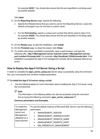 64
for example 54321. You should also ensure that the port specified is not being used
by another website.
Click Next.
12. On the Reporting Server page, specify the following:
 Specify the Website Name that you want to use for the Reporting Service. Leave the
default unchanged if you do not have a custom name.
 For the Port binding, specify a unique port number that will be used by App-V 5.0,
for example 55555. You should also ensure that the port specified is not being used
by another website.
13. On the Ready page, to start the installation, click Install.
14. On the Finished page, to close the wizard, click Close.
15. To confirm that setup completed successfully, open a web browser, and type the
following URL: http://<Management server machine name>:<Management service
port number>/Console.html. For example, http://localhost:12345/console.html. If the
installation succeeded the App-V 5.0 management console will be displayed without any
errors.
How to Deploy the App-V 5.0 Server Using a Script
In order to complete the appv_server_setup.exe Server setup successfully using the command
line, you must specify and combine multiple parameters.
1. Use the following tables for more information about installing the App-V 5.0 server using
the command line.
Note
The information in the following tables can also be accessed using the command
line by typing the following command: appv_server_setup.exe /?.
Common parameters and Examples
To Install the
Management
server and
Management
database on a
local machine.
To use the default instance of Microsoft SQL Server, use the following
parameters:
 /MANAGEMENT_SERVER
 /MANAGEMENT_ADMINACCOUNT
 /MANAGEMENT_WEBSITE_NAME
 /MANAGEMENT_WEBSITE_PORT
 /DB_PREDEPLOY_MANAGEMENT
To Install the App-V 5.0 server using a script
 