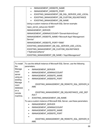 66
 /MANAGEMENT_WEBSITE_NAME
 /MANAGEMENT_WEBSITE_PORT
 /EXISTING_MANAGEMENT_DB_SQL_SERVER_USE_LOCAL
 /EXISTING_MANAGEMENT_DB_CUSTOM_SQLINSTANCE
 /EXISTING_MANAGEMENT_DB_NAME
Using a custom instance of Microsoft SQL Server example:
/appv_server_setup.exe /QUIET
/MANAGEMENT_SERVER
/MANAGEMENT_ADMINACCOUNT=‖DomainAdminGroup‖
/MANAGEMENT_WEBSITE_NAME=‖Microsoft AppV Management
Service‖
/MANAGEMENT_WEBSITE_PORT=‖8080‖
/EXISTING_MANAGEMENT_DB_SQL_SERVER_USE_LOCAL
/EXISTING_MANAGEMENT_DB_CUSTOM_SQLINSTANCE
=‖SqlInstanceName‖
/EXISTING_MANAGEMENT_DB_NAME =‖AppVManagement‖
To install
the
Manage
ment
server
using an
existing
Manage
ment
database
on a
remote
machine.
To use the default instance of Microsoft SQL Server, use the following
parameters:
 /MANAGEMENT_SERVER
 /MANAGEMENT_ADMINACCOUNT
 /MANAGEMENT_WEBSITE_NAME
 /MANAGEMENT_WEBSITE_PORT

 /EXISTING_MANAGEMENT_DB_REMOTE_SQL_SERVER_N
AME

 /EXISTING_MANAGEMENT_DB_SQLINSTANCE_USE_DEF
AULT
 /EXISTING_MANAGEMENT_DB_NAME
To use a custom instance of Microsoft SQL Server, use these parameters:
 /MANAGEMENT_SERVER
 /MANAGEMENT_ADMINACCOUNT
 /MANAGEMENT_WEBSITE_NAME
 /MANAGEMENT_WEBSITE_PORT

 /EXISTING_MANAGEMENT_DB_REMOTE_SQL_SERVER_N
AME
 