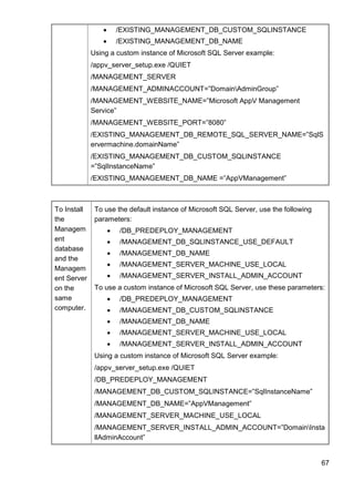 67
 /EXISTING_MANAGEMENT_DB_CUSTOM_SQLINSTANCE
 /EXISTING_MANAGEMENT_DB_NAME
Using a custom instance of Microsoft SQL Server example:
/appv_server_setup.exe /QUIET
/MANAGEMENT_SERVER
/MANAGEMENT_ADMINACCOUNT=‖DomainAdminGroup‖
/MANAGEMENT_WEBSITE_NAME=‖Microsoft AppV Management
Service‖
/MANAGEMENT_WEBSITE_PORT=‖8080‖
/EXISTING_MANAGEMENT_DB_REMOTE_SQL_SERVER_NAME=‖SqlS
ervermachine.domainName‖
/EXISTING_MANAGEMENT_DB_CUSTOM_SQLINSTANCE
=‖SqlInstanceName‖
/EXISTING_MANAGEMENT_DB_NAME =‖AppVManagement‖
To Install
the
Managem
ent
database
and the
Managem
ent Server
on the
same
computer.
To use the default instance of Microsoft SQL Server, use the following
parameters:
 /DB_PREDEPLOY_MANAGEMENT
 /MANAGEMENT_DB_SQLINSTANCE_USE_DEFAULT
 /MANAGEMENT_DB_NAME
 /MANAGEMENT_SERVER_MACHINE_USE_LOCAL
 /MANAGEMENT_SERVER_INSTALL_ADMIN_ACCOUNT
To use a custom instance of Microsoft SQL Server, use these parameters:
 /DB_PREDEPLOY_MANAGEMENT
 /MANAGEMENT_DB_CUSTOM_SQLINSTANCE
 /MANAGEMENT_DB_NAME
 /MANAGEMENT_SERVER_MACHINE_USE_LOCAL
 /MANAGEMENT_SERVER_INSTALL_ADMIN_ACCOUNT
Using a custom instance of Microsoft SQL Server example:
/appv_server_setup.exe /QUIET
/DB_PREDEPLOY_MANAGEMENT
/MANAGEMENT_DB_CUSTOM_SQLINSTANCE=‖SqlInstanceName‖
/MANAGEMENT_DB_NAME=‖AppVManagement‖
/MANAGEMENT_SERVER_MACHINE_USE_LOCAL
/MANAGEMENT_SERVER_INSTALL_ADMIN_ACCOUNT=‖DomainInsta
llAdminAccount‖
 