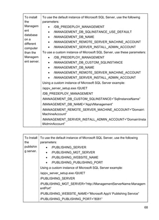 68
To install
the
Managem
ent
database
on a
different
computer
than the
Managem
ent server.
To use the default instance of Microsoft SQL Server, use the following
parameters:
 /DB_PREDEPLOY_MANAGEMENT
 /MANAGEMENT_DB_SQLINSTANCE_USE_DEFAULT
 /MANAGEMENT_DB_NAME
 /MANAGEMENT_REMOTE_SERVER_MACHINE_ACCOUNT
 /MANAGEMENT_SERVER_INSTALL_ADMIN_ACCOUNT
To use a custom instance of Microsoft SQL Server, use these parameters:
 /DB_PREDEPLOY_MANAGEMENT
 /MANAGEMENT_DB_CUSTOM_SQLINSTANCE
 /MANAGEMENT_DB_NAME
 /MANAGEMENT_REMOTE_SERVER_MACHINE_ACCOUNT
 /MANAGEMENT_SERVER_INSTALL_ADMIN_ACCOUNT
Using a custom instance of Microsoft SQL Server example:
/appv_server_setup.exe /QUIET
/DB_PREDEPLOY_MANAGEMENT
/MANAGEMENT_DB_CUSTOM_SQLINSTANCE=‖SqlInstanceName‖
/MANAGEMENT_DB_NAME=‖AppVManagement‖
/MANAGEMENT_REMOTE_SERVER_MACHINE_ACCOUNT=‖Domain
MachineAccount‖
/MANAGEMENT_SERVER_INSTALL_ADMIN_ACCOUNT=‖DomainInsta
llAdminAccount‖
To Install
the
publishin
g server.
To use the default instance of Microsoft SQL Server, use the following
parameters:
 /PUBLISHING_SERVER
 /PUBLISHING_MGT_SERVER
 /PUBLISHING_WEBSITE_NAME
 /PUBLISHING_PUBLISHING_PORT
Using a custom instance of Microsoft SQL Server example:
/appv_server_setup.exe /QUIET
/PUBLISHING_SERVER
/PUBLISHING_MGT_SERVER=‖http://ManagementServerName:Managem
entPort‖
/PUBLISHING_WEBSITE_NAME=‖Microsoft AppV Publishing Service‖
/PUBLISHING_PUBLISHING_PORT=‖8081‖
 
