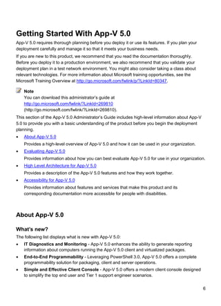 6
Getting Started With App-V 5.0
App-V 5.0 requires thorough planning before you deploy it or use its features. If you plan your
deployment carefully and manage it so that it meets your business needs.
If you are new to this product, we recommend that you read the documentation thoroughly.
Before you deploy it to a production environment, we also recommend that you validate your
deployment plan in a test network environment. You might also consider taking a class about
relevant technologies. For more information about Microsoft training opportunities, see the
Microsoft Training Overview at http://go.microsoft.com/fwlink/p/?LinkId=80347.
You can download this administrator’s guide at
http://go.microsoft.com/fwlink/?LinkId=269810
(http://go.microsoft.com/fwlink/?LinkId=269810).
This section of the App-V 5.0 Administrator’s Guide includes high-level information about App-V
5.0 to provide you with a basic understanding of the product before you begin the deployment
planning.
 About App-V 5.0
Provides a high-level overview of App-V 5.0 and how it can be used in your organization.
 Evaluating App-V 5.0
Provides information about how you can best evaluate App-V 5.0 for use in your organization.
 High Level Architecture for App-V 5.0
Provides a description of the App-V 5.0 features and how they work together.
 Accessibility for App-V 5.0
Provides information about features and services that make this product and its
corresponding documentation more accessible for people with disabilities.
About App-V 5.0
What‟s new?
The following list displays what is new with App-V 5.0:
 IT Diagnostics and Monitoring - App-V 5.0 enhances the ability to generate reporting
information about computers running the App-V 5.0 client and virtualized packages.
 End-to-End Programmability - Leveraging PowerShell 3.0, App-V 5.0 offers a complete
programmability solution for packaging, client and server operations.
 Simple and Effective Client Console - App-V 5.0 offers a modern client console designed
to simplify the top end user and Tier 1 support engineer scenarios.
Note
 