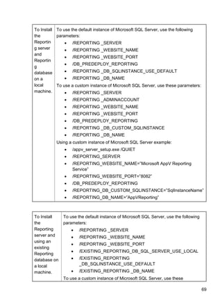 69
To Install
the
Reportin
g server
and
Reportin
g
database
on a
local
machine.
To use the default instance of Microsoft SQL Server, use the following
parameters:
 /REPORTING _SERVER
 /REPORTING _WEBSITE_NAME
 /REPORTING _WEBSITE_PORT
 /DB_PREDEPLOY_REPORTING
 /REPORTING _DB_SQLINSTANCE_USE_DEFAULT
 /REPORTING _DB_NAME
To use a custom instance of Microsoft SQL Server, use these parameters:
 /REPORTING _SERVER
 /REPORTING _ADMINACCOUNT
 /REPORTING _WEBSITE_NAME
 /REPORTING _WEBSITE_PORT
 /DB_PREDEPLOY_REPORTING
 /REPORTING _DB_CUSTOM_SQLINSTANCE
 /REPORTING _DB_NAME
Using a custom instance of Microsoft SQL Server example:
 /appv_server_setup.exe /QUIET
 /REPORTING_SERVER
 /REPORTING_WEBSITE_NAME=‖Microsoft AppV Reporting
Service‖
 /REPORTING_WEBSITE_PORT=‖8082‖
 /DB_PREDEPLOY_REPORTING
 /REPORTING_DB_CUSTOM_SQLINSTANCE=‖SqlInstanceName‖
 /REPORTING_DB_NAME=‖AppVReporting‖
To Install
the
Reporting
server and
using an
existing
Reporting
database on
a local
machine.
To use the default instance of Microsoft SQL Server, use the following
parameters:
 /REPORTING _SERVER
 /REPORTING _WEBSITE_NAME
 /REPORTING _WEBSITE_PORT
 /EXISTING_REPORTING_DB_SQL_SERVER_USE_LOCAL
 /EXISTING_REPORTING
_DB_SQLINSTANCE_USE_DEFAULT
 /EXISTING_REPORTING _DB_NAME
To use a custom instance of Microsoft SQL Server, use these
 